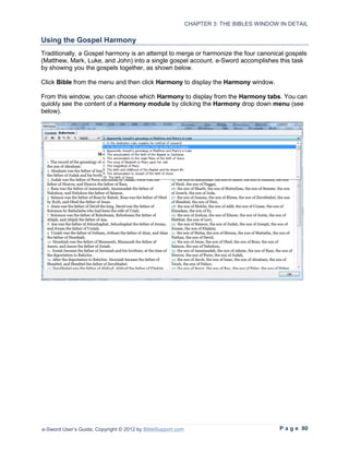 CHAPTER 3: THE BIBLES WINDOW IN DETAIL

Using the Gospel Harmony
Traditionally, a Gospel harmony is an attempt to merge or harmonize the four canonical gospels
(Matthew, Mark, Luke, and John) into a single gospel account. e-Sword accomplishes this task
by showing you the gospels together, as shown below.

Click Bible from the menu and then click Harmony to display the Harmony window.

From this window, you can choose which Harmony to display from the Harmony tabs. You can
quickly see the content of a Harmony module by clicking the Harmony drop down menu (see
below).




e-Sword User’s Guide, Copyright © 2012 by BibleSupport.com                                P a g e 80
 