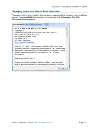 CHAPTER 3: THE BIBLES WINDOW IN DETAIL

Displaying Information about a Bible Translation
To view information on an installed Bible translation, select the Bible translation tab in the Bibles
window. Then select Bible from the main menu and then click Information. The Bible
Information window appears.




e-Sword User’s Guide, Copyright © 2012 by BibleSupport.com                                P a g e 81
 