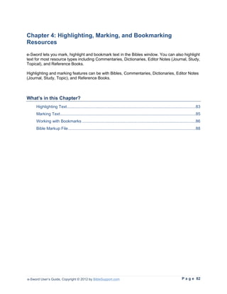 Chapter 4: Highlighting, Marking, and Bookmarking
Resources
e-Sword lets you mark, highlight and bookmark text in the Bibles window. You can also highlight
text for most resource types including Commentaries, Dictionaries, Editor Notes (Journal, Study,
Topical), and Reference Books.

Highlighting and marking features can be with Bibles, Commentaries, Dictionaries, Editor Notes
(Journal, Study, Topic), and Reference Books.



What’s in this Chapter?
     Highlighting Text ...............................................................................................................83
     Marking Text .....................................................................................................................85
     Working with Bookmarks ..................................................................................................86
     Bible Markup File ..............................................................................................................88




e-Sword User’s Guide, Copyright © 2012 by BibleSupport.com                                                                P a g e 82
 