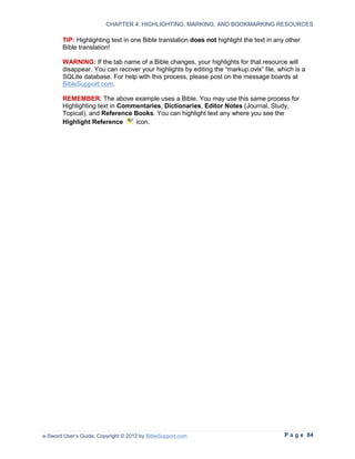 CHAPTER 4: HIGHLIGHTING, MARKING, AND BOOKMARKING RESOURCES

        TIP: Highlighting text in one Bible translation does not highlight the text in any other
        Bible translation!

        WARNING: If the tab name of a Bible changes, your highlights for that resource will
        disappear. You can recover your highlights by editing the “markup.ovlx” file, which is a
        SQLite database. For help with this process, please post on the message boards at
        BibleSupport.com.

        REMEMBER: The above example uses a Bible. You may use this same process for
        Highlighting text in Commentaries, Dictionaries, Editor Notes (Journal, Study,
        Topical), and Reference Books. You can highlight text any where you see the
        Highlight Reference      icon.




e-Sword User’s Guide, Copyright © 2012 by BibleSupport.com                                P a g e 84
 