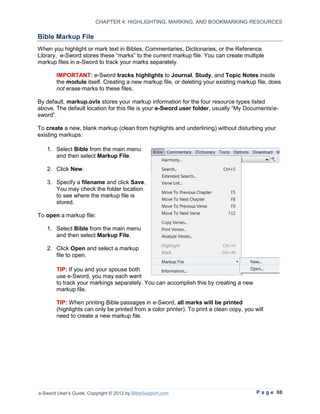 CHAPTER 4: HIGHLIGHTING, MARKING, AND BOOKMARKING RESOURCES

Bible Markup File
When you highlight or mark text in Bibles, Commentaries, Dictionaries, or the Reference
Library, e-Sword stores these “marks” to the current markup file. You can create multiple
markup files in e-Sword to track your marks separately.

        IMPORTANT: e-Sword tracks highlights to Journal, Study, and Topic Notes inside
        the module itself. Creating a new markup file, or deleting your existing markup file, does
        not erase marks to these files.

By default, markup.ovlx stores your markup information for the four resource types listed
above. The default location for this file is your e-Sword user folder, usually “My Documentse-
sword”.

To create a new, blank markup (clean from highlights and underlining) without disturbing your
existing markups:

   1. Select Bible from the main menu
      and then select Markup File.

   2. Click New.

   3. Specify a filename and click Save.
      You may check the folder location
      to see where the markup file is
      stored.

To open a markup file:

   1. Select Bible from the main menu
      and then select Markup File.

   2. Click Open and select a markup
      file to open.

        TIP: If you and your spouse both
        use e-Sword, you may each want
        to track your markings separately. You can accomplish this by creating a new
        markup file.

        TIP: When printing Bible passages in e-Sword, all marks will be printed
        (highlights can only be printed from a color printer). To print a clean copy, you will
        need to create a new markup file.




e-Sword User’s Guide, Copyright © 2012 by BibleSupport.com                                 P a g e 88
 