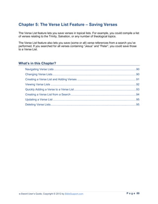Chapter 5: The Verse List Feature – Saving Verses
The Verse List feature lets you save verses in topical lists. For example, you could compile a list
of verses relating to the Trinity, Salvation, or any number of theological topics.

The Verse List feature also lets you save (some or all) verse references from a search you’ve
performed. If you searched for all verses containing “Jesus” and “Peter”, you could save those
to a Verse List.



What’s in this Chapter?
     Navigating Verse Lists ......................................................................................................90
     Changing Verse Lists........................................................................................................90
     Creating a Verse List and Adding Verses .........................................................................91
     Viewing Verse Lists ..........................................................................................................92
     Quickly Adding a Verse to a Verse List .............................................................................93
     Creating a Verse List from a Search .................................................................................94
     Updating a Verse List .......................................................................................................95
     Deleting Verse Lists ..........................................................................................................95




e-Sword User’s Guide, Copyright © 2012 by BibleSupport.com                                                             P a g e 89
 