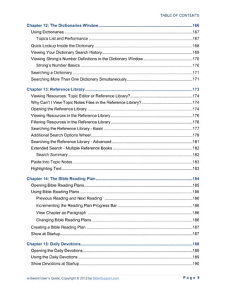 TABLE OF CONTENTS

Chapter 12: The Dictionaries Window .................................................................................166
   Using Dictionaries ...............................................................................................................167
       Topics List and Performance ..........................................................................................167
   Quick Lookup Inside the Dictionary .....................................................................................168
   Viewing Your Dictionary Search History ..............................................................................169
   Viewing Strong’s Number Definitions in the Dictionary Window...........................................170
       Strong’s Number Basics .................................................................................................170
   Searching a Dictionary ........................................................................................................171
   Searching More Than One Dictionary Simultaneously.........................................................171

Chapter 13: Reference Library .............................................................................................173
   Viewing Resources: Topic Editor or Reference Library?......................................................174
   Why Can’t I View Topic Notes Files in the Reference Library? ............................................174
   Opening the Reference Library ...........................................................................................174
   Viewing Resources in the Reference Library .......................................................................176
   Filtering Resources in the Reference Library.......................................................................176
   Searching the Reference Library - Basic .............................................................................177
   Additional Search Options Wheel ........................................................................................179
   Searching the Reference Library - Advanced ......................................................................181
   Extended Search - Multiple Reference Books .....................................................................182
       Search Summary ............................................................................................................182
   Paste Into Topic Notes ........................................................................................................183
   Highlighting Text .................................................................................................................183

Chapter 14: The Bible Reading Plan ....................................................................................184
   Opening Bible Reading Plans..............................................................................................185
   Using Bible Reading Plans ..................................................................................................186
       Previous Reading and Next Reading ............................................................................186
       Incrementing the Reading Plan Progress Bar .................................................................186
       View Chapter as Paragraph ...........................................................................................186
       Changing Bible Reading Plans .......................................................................................186
   Creating a Bible Reading Plan ............................................................................................187
   Show at Startup...................................................................................................................187

Chapter 15: Daily Devotions.................................................................................................188
   Opening the Daily Devotions ...............................................................................................189
   Using the Daily Devotions ...................................................................................................189
   Show Devotions at Startup ..................................................................................................190


e-Sword User’s Guide, Copyright © 2012 by BibleSupport.com                                                                  Page 9
 