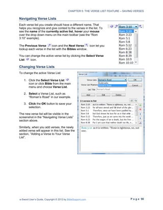 CHAPTER 5: THE VERSE LIST FEATURE – SAVING VERSES

Navigating Verse Lists
Each verse list you create should have a different name. That
helps you recognize and give context to the verses in the list. To
see the name of the currently active list, hover your mouse
over the drop down menu on the main toolbar (see the “Rom
3:10” example).

The Previous Verse       icon and the Next Verse      icon let you
lookup each verse in the list with the Bibles window.

You can change the active verse list by clicking the Select Verse
List    icon.

Changing Verse Lists
To change the active Verse List:

   1. Click the Select Verse List
      icon or click Bible from the main
      menu and choose Verse List.

   2. Select a Verse List, such as
      “Roman’s Road” in our example.

   3. Click the OK button to save your
      selection.

The new verse list will be visible in the
screenshot in the “Navigating Verse Lists”
section above.

Similarly, when you add verses, the newly
added verse will appear in this list. See the
section, “Adding a Verse to Your Verse
List”.




e-Sword User’s Guide, Copyright © 2012 by BibleSupport.com                        P a g e 90
 