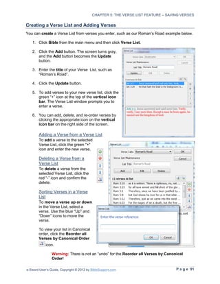 CHAPTER 5: THE VERSE LIST FEATURE – SAVING VERSES

Creating a Verse List and Adding Verses
You can create a Verse List from verses you enter, such as our Roman’s Road example below.

   1. Click Bible from the main menu and then click Verse List.

   2. Click the Add button. The screen turns gray,
      and the Add button becomes the Update
      button.

   3. Enter the title of your Verse List, such as
      “Roman’s Road”.

   4. Click the Update button.

   5. To add verses to your new verse list, click the
      green “+” icon at the top of the vertical icon
      bar. The Verse List window prompts you to
      enter a verse.

   6. You can add, delete, and re-order verses by
      clicking the appropriate icon on the vertical
      icon bar on the right side of the screen.

        Adding a Verse from a Verse List
        To add a verse to the selected
        Verse List, click the green "+"
        icon and enter the new verse.

        Deleting a Verse from a
        Verse List
        To delete a verse from the
        selected Verse List, click the
        red “-” icon and confirm the
        delete.

        Sorting Verses in a Verse
        List
        To move a verse up or down
        in the Verse List, select a
        verse. Use the blue “Up” and
        “Down” icons to move the
        verse.

        To view your list in Canonical
        order, click the Reorder all
        Verses by Canonical Order
            icon.

                Warning: There is not an “undo” for the Reorder all Verses by Canonical
                Order!

e-Sword User’s Guide, Copyright © 2012 by BibleSupport.com                         P a g e 91
 