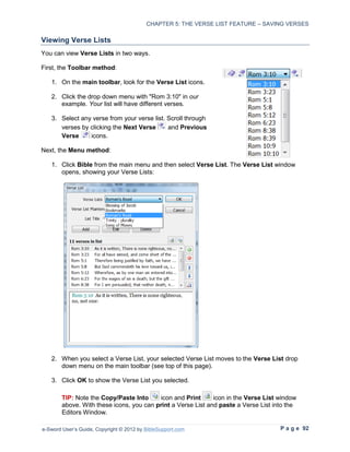CHAPTER 5: THE VERSE LIST FEATURE – SAVING VERSES

Viewing Verse Lists
You can view Verse Lists in two ways.

First, the Toolbar method:

   1. On the main toolbar, look for the Verse List icons.

   2. Click the drop down menu with "Rom 3:10" in our
      example. Your list will have different verses.

   3. Select any verse from your verse list. Scroll through
      verses by clicking the Next Verse      and Previous
      Verse     icons.

Next, the Menu method:

   1. Click Bible from the main menu and then select Verse List. The Verse List window
      opens, showing your Verse Lists:




   2. When you select a Verse List, your selected Verse List moves to the Verse List drop
      down menu on the main toolbar (see top of this page).

   3. Click OK to show the Verse List you selected.

        TIP: Note the Copy/Paste Into     icon and Print      icon in the Verse List window
        above. With these icons, you can print a Verse List and paste a Verse List into the
        Editors Window.

e-Sword User’s Guide, Copyright © 2012 by BibleSupport.com                           P a g e 92
 
