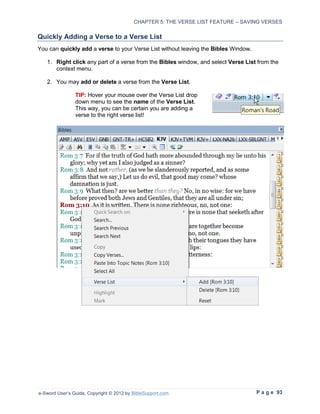 CHAPTER 5: THE VERSE LIST FEATURE – SAVING VERSES

Quickly Adding a Verse to a Verse List
You can quickly add a verse to your Verse List without leaving the Bibles Window.

   1. Right click any part of a verse from the Bibles window, and select Verse List from the
      context menu.

   2. You may add or delete a verse from the Verse List.

                TIP: Hover your mouse over the Verse List drop
                down menu to see the name of the Verse List.
                This way, you can be certain you are adding a
                verse to the right verse list!




e-Sword User’s Guide, Copyright © 2012 by BibleSupport.com                          P a g e 93
 