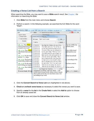 CHAPTER 5: THE VERSE LIST FEATURE – SAVING VERSES

Creating a Verse List from a Search
When searching the Bible, you may want to save a Bible search result. See Chapter 3 for
information on searching the Bible.

   1. Click Bible from the main menu and choose Search.

   2. Perform a search. In the following example, we searched the KJV Bible for the word
      "Elijah".




   3. Click the Convert Search to Verse List icon (highlighted in red above).

   4. Check or uncheck verse boxes as necessary to select the verses you want to save.

   5. Specify a name for the list in the Create field or select the Add to option to choose
      from an already saved list.

   6. Click OK to save and close the Convert Search to Verse List window.




e-Sword User’s Guide, Copyright © 2012 by BibleSupport.com                           P a g e 94
 