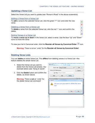 CHAPTER 5: THE VERSE LIST FEATURE – SAVING VERSES

Updating a Verse List
Select the Verse List you want to update (see “Roman’s Road” in the above screenshot).

Adding a Verse from a Verse List
To add a verse to the selected Verse List, click the green "+" icon and enter the new
verse.

Deleting a Verse from a Verse List
To delete a verse from the selected Verse List, click the red “-” icon and confirm the
delete.

Sorting Verses in a Verse List
To move a verse up or down in the Verse List, select a verse. Use the blue “Up” and “Down”
icons to move the verse

To view your list in Canonical order, click the Reorder all Verses by Canonical Order         icon.

        Warning: There is not an “undo” for the Reorder all Verses by Canonical Order!



Deleting Verse Lists
You can delete an entire Verse List. This differs from deleting verses in a Verse List—this
feature deletes the whole Verse List.

   1. Select the Verse List you want to
      delete from the Verse List window. Our
      example below uses “Song of Jacob”:

   2. Click the Delete button and confirm the
      delete, as shown above.

        Warning: There is not an “undo” for
        the delete Verse List command!




e-Sword User’s Guide, Copyright © 2012 by BibleSupport.com                               P a g e 95
 
