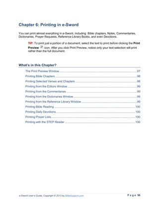 Chapter 6: Printing in e-Sword
You can print almost everything in e-Sword, including Bible chapters, Notes, Commentaries,
Dictionaries, Prayer Requests, Reference Library Books, and even Devotions.

        TIP: To print just a portion of a document, select the text to print before clicking the Print
        Preview       icon. After you click Print Preview, notice only your text selection will print
        rather than the full document.



What’s in this Chapter?
     The Print Preview Window ................................................................................................97
     Printing Bible Chapters .....................................................................................................98
     Printing Selected Verses and Chapters ............................................................................98
     Printing from the Editors Window ......................................................................................99
     Printing from the Commentaries .......................................................................................99
     Printing from the Dictionaries Window ..............................................................................99
     Printing from the Reference Library Window .....................................................................99
     Printing Bible Reading ....................................................................................................100
     Printing Daily Devotions ..................................................................................................100
     Printing Prayer Lists........................................................................................................100
     Printing with the STEP Reader .......................................................................................100




e-Sword User’s Guide, Copyright © 2012 by BibleSupport.com                                                            P a g e 96
 
