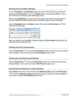 CHAPTER 6: PRINTING IN E-SWORD

Printing from the Editors Window
To print Topic Notes or Journal Notes, place your cursor in the document you want to print
and press the Print Preview      icon in the Editors window. Then press the Print      icon in
the Print Preview window to print the selected document.

When printing Study Notes, you may want to print several study notes on the same page. In
fact, you might need to print all study notes on a particular chapter, or book of the Bible.

Click the Study Notes tab in the Editors window. Then, click the Print Preview icon      and
select your printing range.




Make your selection, and press OK. e-Sword will display the Print Preview window so you can
view your document before printing.


Printing from the Commentaries

Click the Print Preview      icon from the Commentaries window to print the text in the window.
Press the Print     icon to print, or close the Print Preview window to exit.



Printing from the Dictionaries Window

Click the Print Preview      icon from the Dictionaries window to print the text in the window.
Press the Print     icon to print, or close the Print Preview window to exit.


Printing from the Reference Library Window
Select Tools from the main menu and then select Reference Library. Click the Print Preview
    icon from the Reference Library window to print the text in the window. Press the Print
icon to print, or close the Print Preview window to exit.




e-Sword User’s Guide, Copyright © 2012 by BibleSupport.com                             P a g e 99
 