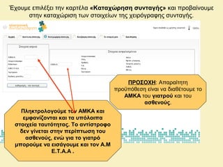 Έχουμε επιλέξει την καρτέλα «Καταχώρηση συνταγής» και προβαίνουμε
στην καταχώριση των στοιχείων της χειρόγραφης συνταγής.
ΠΡΟΣΟΧΗ: Απαραίτητη
προϋπόθεση είναι να διαθέτουμε το
ΑΜΚΑ του γιατρού και του
ασθενούς.
Πληκτρολογούμε τον ΑΜΚΑ και
εμφανίζονται και τα υπόλοιπα
στοιχεία ταυτότητας. Το αντίστροφο
δεν γίνεται στην περίπτωση του
ασθενούς, ενώ για το γιατρό
μπορούμε να εισάγουμε και τον Α.Μ
Ε.Τ.Α.Α .
 
