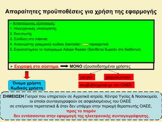  Απαιτούμενος εξοπλισμός:
1. Ηλεκτρονικός υπολογιστής
2. Εκτυπωτής
3. Σύνδεση στο internet
4. Αναγνώστης γραμμικού κώδικα (barcode) προαιρετικά
5. Εγκατεστημένο το πρόγραμμα Adope Reader (διατίθεται δωρεάν στο διαδίκτυο)
 Εγγραφή στο σύστημα ΜΟΝΟ εξουσιοδοτημένοι χρήστες
γιατροί φαρμακοποιοί
συμβεβλημένοι με τον ΟΑΕΕ
Απαραίτητες προϋποθέσεις για χρήση της εφαρμογής
Όνομα χρήστη
Κωδικός χρήστη
ΣΗΜΕΙΩΣΗ:Γιατροί που υπηρετούν σε Αγροτικά ιατρεία, Κέντρα Υγείας & Νοσοκομεία,
οι οποίοι συνταγογραφούν σε ασφαλισμένους του ΟΑΕΕ
σε επείγοντα περιστατικά & όταν δεν υπάρχει στην περιοχή θεραπευτής ΟΑΕΕ,
προς το παρόν
δεν εντάσσονται στην εφαρμογή της ηλεκτρονικής συνταγογράφησης.
 
