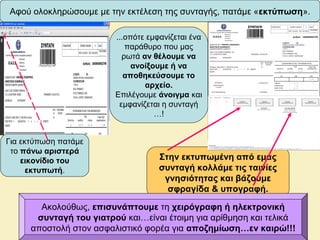 Αφού ολοκληρώσουμε με την εκτέλεση της συνταγής, πατάμε «εκτύπωση».
Στην εκτυπωμένη από εμάς
συνταγή κολλάμε τις ταινίες
γνησιότητας και βάζουμε
σφραγίδα & υπογραφή.
Ακολούθως, επισυνάπτουμε τη χειρόγραφη ή ηλεκτρονική
συνταγή του γιατρού και…είναι έτοιμη για αρίθμηση και τελικά
αποστολή στον ασφαλιστικό φορέα για αποζημίωση…εν καιρώ!!!
...οπότε εμφανίζεται ένα
παράθυρο που μας
ρωτά αν θέλουμε να
ανοίξουμε ή να
αποθηκεύσουμε το
αρχείο.
Επιλέγουμε άνοιγμα και
εμφανίζεται η συνταγή
…!
Για εκτύπωση πατάμε
το πάνω αριστερά
εικονίδιο του
εκτυπωτή.
 