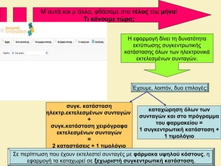 Μ΄αυτά και μ΄άλλα, φθάσαμε στο τέλος του μήνα!
Τι κάνουμε τώρα;
Η εφαρμογή δίνει τη δυνατότητα
εκτύπωσης συγκεντρωτικής
κατάστασης όλων των ηλεκτρονικά
εκτελεσμένων συνταγών.
Έχουμε, λοιπόν, δυο επιλογές:
συγκ. κατάσταση
ηλεκτρ.εκτελεσμένων συνταγών
+
συγκ.κατάσταση χειρόγραφα
εκτελεσμένων συνταγών
=
2 καταστάσεις + 1 τιμολόγιο
καταχώρηση όλων των
συνταγών και στο πρόγραμμα
του φαρμακείου =
1 συγκεντρωτική κατάσταση +
1 τιμολόγιο
Σε περίπτωση που έχουν εκτελεστεί συνταγές με φάρμακα υψηλού κόστους, η
εφαρμογή τα καταχωρεί σε ξεχωριστή συγκεντρωτική κατάσταση.
 