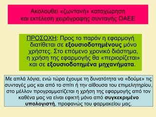 Ακολουθεί «ζωντανή» καταχώρηση
και εκτέλεση χειρόγραφης συνταγής ΟΑΕΕ
ΠΡΟΣΟΧΗ: Προς το παρόν η εφαρμογή
διατίθεται σε εξουσιοδοτημένους μόνο
χρήστες. Στο επόμενο χρονικό διάστημα,
η χρήση της εφαρμογής θα «περιορίζεται»
και σε εξουσιοδοτημένα μηχανήματα.
Με απλά λόγια, ενώ τώρα έχουμε τη δυνατότητα να «δούμε» τις
συνταγές μας και από το σπίτι ή την αίθουσα του επιμελητηρίου,
στο μέλλον προγραμματίζεται η χρήση της εφαρμογής από τον
καθένα μας να είναι εφικτή μόνο από συγκεκριμένο
υπολογιστή, προφανώς του φαρμακείου μας.
 