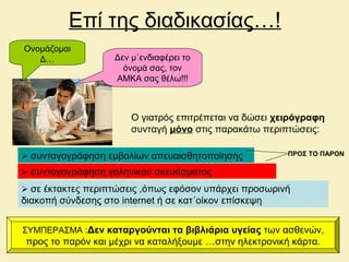 Επί της διαδικασίας…!
Ονομάζομαι
Δ… Δεν μ΄ενδιαφέρει το
όνομά σας, τον
ΑΜΚΑ σας θέλω!!!
Ο γιατρός επιτρέπεται να δώσει χειρόγραφη
συνταγή μόνο στις παρακάτω περιπτώσεις:
 συνταγογράφηση γαληνικού σκευάσματος
 συνταγογράφηση εμβολίων απευαισθητοποίησης
 σε έκτακτες περιπτώσεις ,όπως εφόσον υπάρχει προσωρινή
διακοπή σύνδεσης στο internet ή σε κατ΄οίκον επίσκεψη
ΠΡΟΣ ΤΟ ΠΑΡΟΝ
ΣΥΜΠΕΡΑΣΜΑ :Δεν καταργούνται τα βιβλιάρια υγείας των ασθενών,
προς το παρόν και μέχρι να καταλήξουμε …στην ηλεκτρονική κάρτα.
 