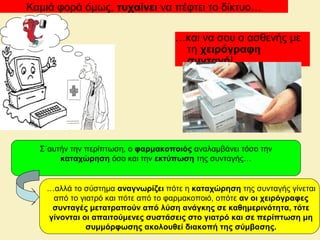 Καμιά φορά όμως, τυχαίνει να πέφτει το δίκτυο…
…και να σου ο ασθενής με
τη χειρόγραφη
συνταγή!
…αλλά το σύστημα αναγνωρίζει πότε η καταχώρηση της συνταγής γίνεται
από το γιατρό και πότε από το φαρμακοποιό, οπότε αν οι χειρόγραφες
συνταγές μετατραπούν από λύση ανάγκης σε καθημερινότητα, τότε
γίνονται οι απαιτούμενες συστάσεις στο γιατρό και σε περίπτωση μη
συμμόρφωσης ακολουθεί διακοπή της σύμβασης.
Σ΄αυτήν την περίπτωση, ο φαρμακοποιός αναλαμβάνει τόσο την
καταχώρηση όσο και την εκτύπωση της συνταγής…
 