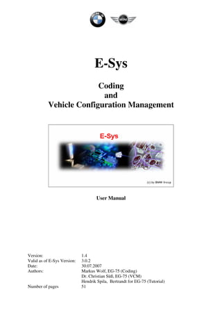 E-Sys
Coding
and
Vehicle Configuration Management
User Manual
Version: 1.4
Valid as of E-Sys Version: 3.0.2
Date: 30.07.2007
Authors: Markus Wolf, EG-75 (Coding)
Dr. Christian Süß, EG-75 (VCM)
Hendrik Spila, Bertrandt for EG-75 (Tutorial)
Number of pages 51
 