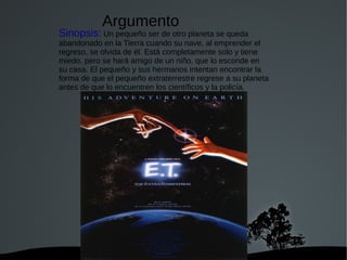   
Sinopsis: Un pequeño ser de otro planeta se queda
abandonado en la Tierra cuando su nave, al emprender el
regreso, se olvida de él. Está completamente solo y tiene
miedo, pero se hará amigo de un niño, que lo esconde en
su casa. El pequeño y sus hermanos intentan encontrar la
forma de que el pequeño extraterrestre regrese a su planeta
antes de que lo encuentren los científicos y la policía.
Argumento
 