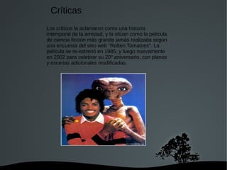  
Los críticos la aclamaron como una historia
intemporal de la amistad, y la sitúan como la película
de ciencia ficción más grande jamás realizada según
una encuesta del sitio web "Rotten Tomatoes". La
película se re-estrenó en 1985, y luego nuevamente
en 2002 para celebrar su 20º aniversario, con planos
y escenas adicionales modificadas.
Críticas
 