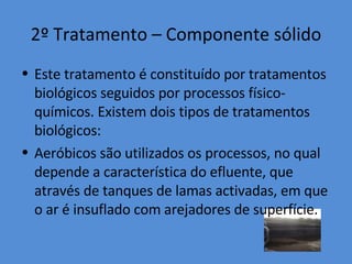 2º Tratamento – Componente sólido Este tratamento é constituído por tratamentos biológicos seguidos por processos físico-químicos. Existem dois tipos de tratamentos biológicos: Aeróbicos são utilizados os processos, no qual depende a característica do efluente, que através de tanques de lamas activadas, em que o ar é insuflado com arejadores de superfície. 
