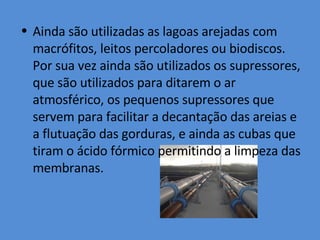 Ainda são utilizadas as lagoas arejadas com macrófitos, leitos percoladores ou biodiscos. Por sua vez ainda são utilizados os supressores, que são utilizados para ditarem o ar atmosférico, os pequenos supressores que servem para facilitar a decantação das areias e a flutuação das gorduras, e ainda as cubas que tiram o ácido fórmico permitindo a limpeza das membranas. 