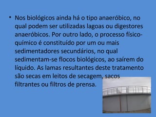 Nos biológicos ainda há o tipo anaeróbico, no qual podem ser utilizadas lagoas ou digestores anaeróbicos. Por outro lado, o processo físico-químico é constituído por um ou mais sedimentadores secundários, no qual sedimentam-se flocos biológicos, ao saírem do líquido. As lamas resultantes deste tratamento são secas em leitos de secagem, sacos filtrantes ou filtros de prensa. 