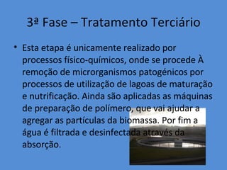 3ª Fase – Tratamento Terciário Esta etapa é unicamente realizado por processos físico-químicos, onde se procede À remoção de microrganismos patogénicos por processos de utilização de lagoas de maturação e nutrificação. Ainda são aplicadas as máquinas de preparação de polímero, que vai ajudar a agregar as partículas da biomassa. Por fim a água é filtrada e desinfectada através da absorção. 
