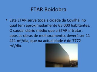 ETAR Boidobra Esta ETAR serve toda a cidade da Covilhã, no qual tem aproximadamente 65 000 habitantes. O caudal diário médio que a ETAR ir tratar, após as obras de melhoramento, deverá ser 11 411 m 3 /dia, que na actualidade é de 7772 m 3 /dia. 