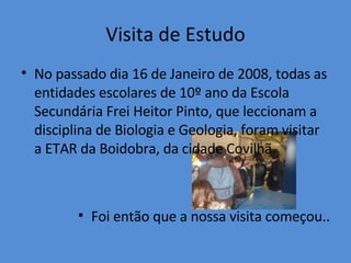 Visita de Estudo No passado dia 16 de Janeiro de 2008, todas as entidades escolares de 10º ano da Escola Secundária Frei Heitor Pinto, que leccionam a disciplina de Biologia e Geologia, foram visitar a ETAR da Boidobra, da cidade Covilhã. Foi então que a nossa visita começou.. 
