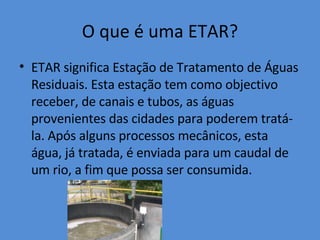 O que é uma ETAR? ETAR significa Estação de Tratamento de Águas Residuais. Esta estação tem como objectivo receber, de canais e tubos, as águas provenientes das cidades para poderem tratá-la. Após alguns processos mecânicos, esta água, já tratada, é enviada para um caudal de um rio, a fim que possa ser consumida. 