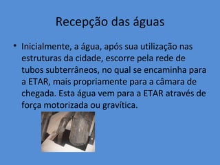 Recepção das águas Inicialmente, a água, após sua utilização nas estruturas da cidade, escorre pela rede de tubos subterrâneos, no qual se encaminha para a ETAR, mais propriamente para a câmara de chegada. Esta água vem para a ETAR através de força motorizada ou gravítica. 