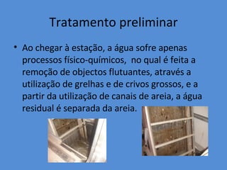 Tratamento preliminar Ao chegar à estação, a água sofre apenas processos físico-químicos,  no qual é feita a remoção de objectos flutuantes, através a utilização de grelhas e de crivos grossos, e a partir da utilização de canais de areia, a água residual é separada da areia. 
