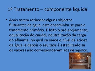 1º Tratamento – componente líquida Após serem retirados alguns objectos flutuantes da água, esta encaminha-se para o tratamento primário. É feito o pré-arejamento, equalização do caudal, neutralização da carga do efluente, no qual se mede o nível de acidez da água, e depois o seu teor é estabilizado se os valores não corresponderem aos desejados. 