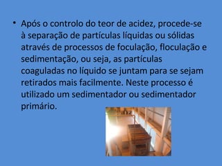 Após o controlo do teor de acidez, procede-se à separação de partículas líquidas ou sólidas através de processos de foculação, floculação e sedimentação, ou seja, as partículas coaguladas no líquido se juntam para se sejam retirados mais facilmente. Neste processo é utilizado um sedimentador ou sedimentador primário. 