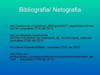 Bibliografia/ Netografia

•   http://campus.fct.unl.pt/afr/ipa_9900/grupo0070_agua/desenvolvime
    nto.htm consultado 27/02 dia /2012

•   http://pt.wikipedia.org/wiki/Esta
    %C3%A7%C3%A3o_de_tratamento_de_%C3%A1guas_residuais
    consultado 27/02 dia /2012

•   http://www.infopedia.pt/$etar consultado 27/02 dia /2012

•   http://www.cm-
    pombal.pt/seu_municipio/ambiente/documentos/funcionamento_eta
    r.pdf    consultado 27/02 dia /2012
 