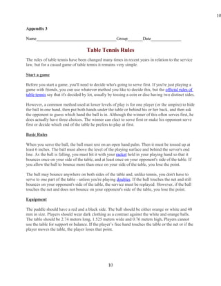 Appendix 3
Name_____________________________________Group_______Date______________
Table Tennis Rules
The rules of table tennis have been changed many times in recent years in relation to the service
law, but for a casual game of table tennis it remains very simple.
Start a game
Before you start a game, you'll need to decide who's going to serve first. If you're just playing a
game with friends, you can use whatever method you like to decide this, but the official rules of
table tennis say that it's decided by lot, usually by tossing a coin or disc having two distinct sides.
However, a common method used at lower levels of play is for one player (or the umpire) to hide
the ball in one hand, then put both hands under the table or behind his or her back, and then ask
the opponent to guess which hand the ball is in. Although the winner of this often serves first, he
does actually have three choices. The winner can elect to serve first or make his opponent serve
first or decide which end of the table he prefers to play at first.
Basic Rules
When you serve the ball, the ball must rest on an open hand palm. Then it must be tossed up at
least 6 inches. The ball must above the level of the playing surface and behind the server's end
line. As the ball is falling, you must hit it with your racket held in your playing hand so that it
bounces once on your side of the table, and at least once on your opponent's side of the table. If
you allow the ball to bounce more than once on your side of the table, you lose the point.
The ball may bounce anywhere on both sides of the table and, unlike tennis, you don't have to
serve to one part of the table - unless you're playing doubles. If the ball touches the net and still
bounces on your opponent's side of the table, the service must be replayed. However, if the ball
touches the net and does not bounce on your opponent's side of the table, you lose the point.
Equipment
The paddle should have a red and a black side. The ball should be either orange or white and 40
mm in size. Players should wear dark clothing as a contrast against the white and orange balls.
The table should be 2.74 meters long, 1.525 meters wide and 0.76 meters high. Players cannot
use the table for support or balance. If the player’s free hand touches the table or the net or if the
player moves the table, the player loses that point.
10
10
 