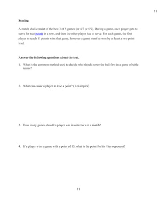 Scoring
A match shall consist of the best 3 of 5 games (or 4/7 or 5/9). During a game, each player gets to
serve for two points in a row, and then the other player has to serve. For each game, the first
player to reach 11 points wins that game, however a game must be won by at least a two point
lead.
Answer the following questions about the text.
1. What is the common method used to decide who should serve the ball first in a game of table
tennis?
2. What can cause a player to lose a point? (3 examples)
3. How many games should a player win in order to win a match?
4. If a player wins a game with a point of 13, what is the point for his / her opponent?
11
11
 