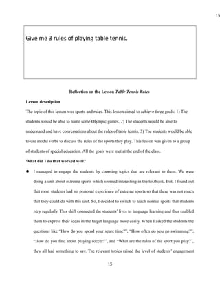 Give me 3 rules of playing table tennis.
Reflection on the Lesson Table Tennis Rules
Lesson description
The topic of this lesson was sports and rules. This lesson aimed to achieve three goals: 1) The
students would be able to name some Olympic games. 2) The students would be able to
understand and have conversations about the rules of table tennis. 3) The students would be able
to use modal verbs to discuss the rules of the sports they play. This lesson was given to a group
of students of special education. All the goals were met at the end of the class.
What did I do that worked well?
 I managed to engage the students by choosing topics that are relevant to them. We were
doing a unit about extreme sports which seemed interesting in the textbook. But, I found out
that most students had no personal experience of extreme sports so that there was not much
that they could do with this unit. So, I decided to switch to teach normal sports that students
play regularly. This shift connected the students’ lives to language learning and thus enabled
them to express their ideas in the target language more easily. When I asked the students the
questions like “How do you spend your spare time?”, “How often do you go swimming?”,
“How do you find about playing soccer?”, and “What are the rules of the sport you play?”,
they all had something to say. The relevant topics raised the level of students’ engagement
15
15
 