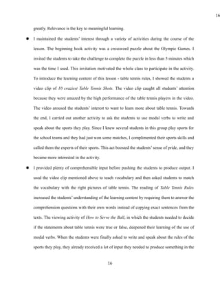 greatly. Relevance is the key to meaningful learning.
 I maintained the students’ interest through a variety of activities during the course of the
lesson. The beginning hook activity was a crossword puzzle about the Olympic Games. I
invited the students to take the challenge to complete the puzzle in less than 5 minutes which
was the time I used. This invitation motivated the whole class to participate in the activity.
To introduce the learning content of this lesson - table tennis rules, I showed the students a
video clip of 10 craziest Table Tennis Shots. The video clip caught all students’ attention
because they were amazed by the high performance of the table tennis players in the video.
The video aroused the students’ interest to want to learn more about table tennis. Towards
the end, I carried out another activity to ask the students to use modal verbs to write and
speak about the sports they play. Since I knew several students in this group play sports for
the school teams and they had just won some matches, I complimented their sports skills and
called them the experts of their sports. This act boosted the students’ sense of pride, and they
became more interested in the activity.
 I provided plenty of comprehensible input before pushing the students to produce output. I
used the video clip mentioned above to teach vocabulary and then asked students to match
the vocabulary with the right pictures of table tennis. The reading of Table Tennis Rules
increased the students’ understanding of the learning content by requiring them to answer the
comprehension questions with their own words instead of copying exact sentences from the
texts. The viewing activity of How to Serve the Ball, in which the students needed to decide
if the statements about table tennis were true or false, deepened their learning of the use of
modal verbs. When the students were finally asked to write and speak about the rules of the
sports they play, they already received a lot of input they needed to produce something in the
16
16
 