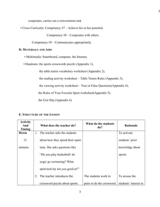 cooperates, carries out a reinvestment task
• Cross-Curricular: Competency #7 – Achieve his or her potential
Competency #8 – Cooperates with others.
Competency #9 – Communicates appropriately
D. MATERIALS AND AIDS
• Multimedia: Smartboard, computer, the Internet,
• Handouts: the sports crosswords puzzle (Appendix 1),
the table tennis vocabulary worksheet (Appendix 2),
the reading activity worksheet – Table Tennis Rules (Appendix 3),
the viewing activity worksheet – True or False Questions(Appendix 4),
the Rules of Your Favorite Sport worksheet(Appendix 5).
the Exit Slip (Appendix 6)
E. STRUCTURE OF THE LESSON
Activity
And
Timing
What does the teacher do?
What do the students
do?
Rationale
HOOK
15
minutes
1. The teacher asks the students
about how they spend their spare
time. She asks questions like
“Do you play basketball/ do
yoga/ go swimming? What
sport/activity are you good at?”
2. The teacher introduces the
crossword puzzle about sports.
The students work in
pairs to do the crossword
To activate
students’ prior
knowledge about
sports.
To arouse the
students’ interest in
3
3
 