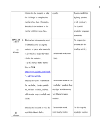 She invites the students to take
the challenge to complete the
puzzle in less than 10 minutes.
She checks the solution to the
puzzle with the whole class.
puzzle. learning and their
fighting spirit to
work positively.
To expand
students’ language
repertoire.
DEVELOP
-MENT
10
Minutes
20
minutes
1. The teacher introduces the sport
of table tennis by asking the
students to guess what sport she
is good at. She plays the video
clip for the students:
Top 10 craziest Table Tennis
Shot in 2014
https://www.youtube.com/watch
?v=VF2MhlA9FMg
She uses the video clip to teach
the vocabulary (racket, paddle,
bat, referee, assistant, umpire,
table tennis, ping-pong ball, net,
court).
She asks the students to read the
text Table Tennis Rules,
The students watch the
video.
The students work on the
vocabulary handout: find
the right word from the
word bank for each
number.
The students work
individually for the
To prepare the
students for the
reading activity.
To develop the
students’ reading
4
4
 