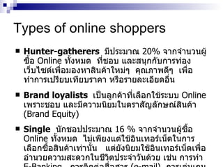 Types of online shoppers Hunter-gatherers   มีประมาณ   20 %   จากจำนวนผู้ซื้อ   Online   ทั้งหมด   ที่ชอบ   และสนุกกับการท่องเว็บไซต์เพื่อมองหาสินค้าใหม่ๆ   คุณภาพดีๆ   เพื่อทำการเปรียบเทียบราคา   หรือรายละเอียดอื่น Brand loyalists   เป็นลูกค้าที่เลือกใช้ระบบ   Online  เพราะชอบ   และมีความนิยมในตราสัญลักษณ์สินค้า   (Brand Equity)  Single   นักชอปประมาณ   16  %   จากจำนวนผู้ซื้อ   Online   ทั้งหมด   ไม่เพียงแต่ใช้อินเทอร์เน็ตในการเลือกซื้อสินค้าเท่านั้น   แต่ยังนิยมใช้อินเทอร์เน็ตเพื่ออำนวยความสะดวกในชีวิตประจำวันด้วย   เช่น   การทำ   E-Banking  ,  การติดต่อสื่อสาร   (e-mail) ,  การเล่นเกม ,  ติดตามข่าว ,  ส่งการ์ดอวยพร   และอื่น   ๆ 