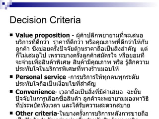 Decision Criteria Value proposition   -   ผู้ค้าปลีกพยายามที่จะเสนอบริการที่ดีกว่า   ราคาที่ดีกว่า   หรือคุณภาพที่ดีกว่าให้กับลูกค้า   ซึ่งบ่อยครั้งปัจจัยด้านราคาถือเป็นสิ่งสำคัญ   แต่ก็ไม่เสมอไป   เพราะบางครั้งลูกค้าสมัครใจ   หรือยอมที่จะจ่ายเพื่อสินค้าพิเศษ   สินค้ามีคุณภาพ   หรือ   รู้สึกความประทับใจในบริการพิเศษที่ทางร้านมอบให้ Personal service  - การบริการให้ทุกคนทุกระดับประทับใจถือเป็นเงื่อนไขที่สำคัญ   Convenience -  เวลาถือเป็นสิ่งที่มีค่าเสมอ   ฉะนั้นปัจจัยในการเลือกซื้อสินค้า   ลูกค้าจะพยายามมองหาวิธีที่ประหยัดทั้งเวลา   และได้รับความสะดวกสบาย   Other criteria - ในบางครั้งการบริการหลังการขายถือเป็นปัจจัยสำคัญกว่าอย่างอื่นสำหรับสินค้าบางชนิด   เช่น   รถยนต์   คอมพิวเตอร์   โปรแกรม   