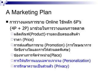 A Marketing Plan การวางแผนการขาย   Online   ใช้หลัก   6P’s (4P + 2P)   มาช่วยในการวางแผนการตลาด   ผลิตภัณฑ์ ( Product)- รายละเอียดของสินค้า ราคา  ( Price) การส่งเสริมการขาย  ( Promotion) ( การโฆษณาการจัดชิงรางวัลและการให้ส่วนลดพิเศษ ) ช่องทางการจัดจำหน่าย ( Place ) การให้บริการแบบเฉพาะเจาะจง  ( Personalization ) การรักษาความเป็นส่วนตัว  ( Privacy) 