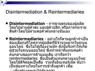 Disintermediation & Reintermediaries Disintermediation  -  การขายตรงของผู้ผลิตโดยไม่ผ่านผู้ค้าส่ง   และผู้ค้าปลีก   หรือการกระจายสินค้าโดยไม่ผ่านพ่อค้าคนกลางนั่นเอง Reintermediaries  -  อย่างไรก็ตามลูกค้าจำเป็นต้องเลือกบริโภคจากผู้ผลิตที่มีจำนวนมากในระบบออนไลน์   ซึ่งไม่ใช่เรื่องง่ายนัก   ดังนั้นจึงทำให้เกิดผู้ช่วยในระบบออนไลน์   ซึ่งทำหน้าที่แทนพ่อค้าคนกลางของการค้าแบบเดิม   เราเรียกว่า   reintermediaries   ซึ่งเป็นตัวแทนกลางแบบใหม่โดยใช้ดิจิตอลเป็นสื่อ   รวมทั้งอินเทอร์เน็ต   นับว่าเป็นช่องทางใหม่ในการเข้าถึงลูกค้า   เพื่อ เพื่อสร้างคุณค่าให้กับลูกค้า   เป็นช่องทางเพิ่มรายได้   