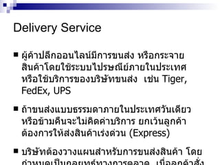 Delivery Service ผู้ค้าปลีกออนไลน์มีการขนส่ง หรือกระจายสินค้าโดยใช้ระบบไปรษณีย์ภายในประเทศ  หรือใช้บริการของบริษัทขนส่ง  เช่น   Tiger, FedEx, UPS   ถ้าขนส่งแบบธรรมดาภายในประเทศวันเดียวหรือข้ามคืนจะไม่คิดค่าบริการ ยกเว้นลูกค้าต้องการให้ส่งสินค้าเร่งด่วน  ( Express)   บริษัทต้องวางแผนสำหรับการขนส่งสินค้า โดยกำหนดเป็นกลยุทธ์ทางการตลาด  เมื่อลูกค้าสั่งซื้อต้องแสดงค่าใช้จ่ายให้ทราบ  