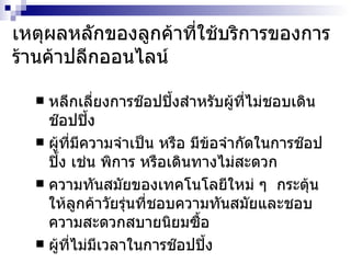 เหตุผลหลักของลูกค้าที่ใช้บริการของการร้านค้าปลีกออนไลน์ หลีกเลี่ยงการช๊อปปิ้งสำหรับผู้ที่ไม่ชอบเดินช๊อปปิ้ง ผู้ที่มีความจำเป็น หรือ มีข้อจำกัดในการช๊อปปิ้ง เช่น พิการ หรือเดินทางไม่สะดวก ความทันสมัยของเทคโนโลยีใหม่ ๆ  กระตุ้นให้ลูกค้าวัยรุ่นที่ชอบความทันสมัยและชอบความสะดวกสบายนิยมซื้อ ผู้ที่ไม่มีเวลาในการช๊อปปิ้ง 
