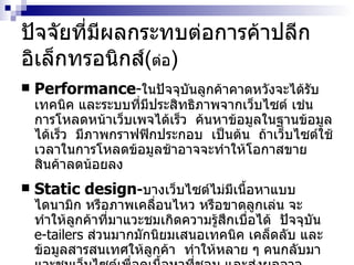 ปัจจัยที่มีผลกระทบต่อการค้าปลีกอิเล็กทรอนิกส์( ต่อ ) Performance - ในปัจจุบันลูกค้าคาดหวังจะได้รับเทคนิค   และระบบที่มีประสิทธิภาพจากเว็บไซต์   เช่น   การโหลดหน้าเว็บเพจได้เร็ว   ค้นหาข้อมูลในฐานข้อมูลได้เร็ว   มีภาพกราฟฟิกประกอบ   เป็นต้น   ถ้าเว็บไซต์ใช้เวลาในการโหลดข้อมูลช้าอาจจะทำให้โอกาสขายสินค้าลดน้อยลง Static design - บางเว็บไซต์ไม่มีเนื้อหาแบบไดนามิก   หรือภาพเคลื่อนไหว   หรือขาดลูกเล่น   จะทำให้ลูกค้าที่มาแวะชมเกิดความรู้สึกเบื่อได้   ปัจจุบัน   e-tailers   ส่วนมากมักนิยมเสนอเทคนิค   เคล็ดลับ   และข้อมูลสารสนเทศให้ลูกค้า   ทำให้หลาย   ๆ   คนกลับมาแวะชมเว็บไซต์เพื่อดูเนื้อหาที่ชอบ   และส่งผลอาจทำให้เกิดโอกาสการขายสินค้าได้   